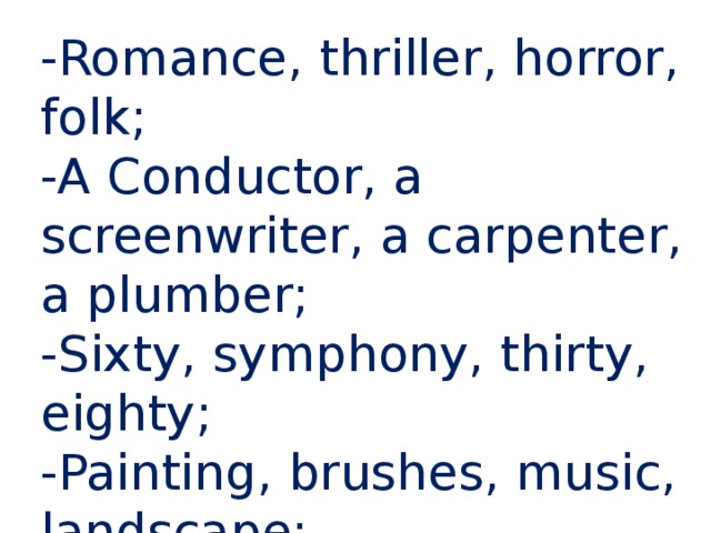 -Romance, thriller, horror, folk; -A Conductor, a screenwriter, a carpenter, a plumber; -Sixty, symphony, thirty, eighty; -Painting, brushes, music, landscape; -Telephone, radio, xylophone, computer; 