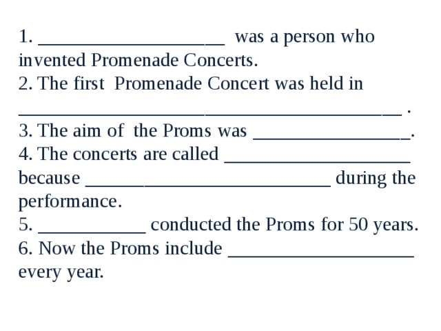 1. ___________________ was a person who invented Promenade Concerts. 2. The first Promenade Concert was held in _______________________________________ . 3. The aim of the Proms was ________________. 4. The concerts are called ___________________ because _________________________ during the performance. 5. ___________ conducted the Proms for 50 years. 6. Now the Proms include ___________________ every year. 