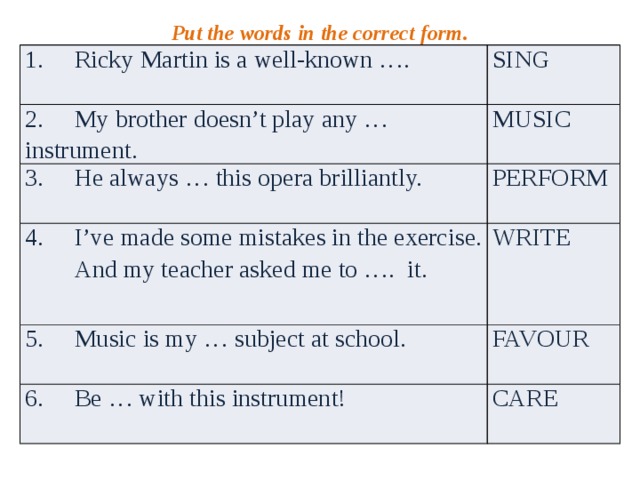 Put the words in the correct form. 1. Ricky Martin is a well-known …. SING 2. My brother doesn’t play any … instrument. MUSIC 3. He always … this opera brilliantly. PERFORM 4. I’ve made some mistakes in the exercise.  And my teacher asked me to …. it. WRITE 5. Music is my … subject at school. FAVOUR 6. Be … with this instrument! CARE 