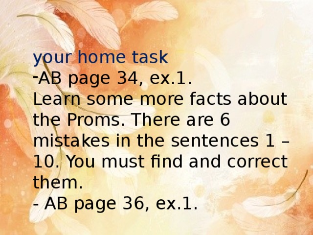 your home task AB page 34, ex.1. Learn some more facts about the Proms. There are 6 mistakes in the sentences 1 – 10. You must find and correct them. - AB page 36, ex.1. 