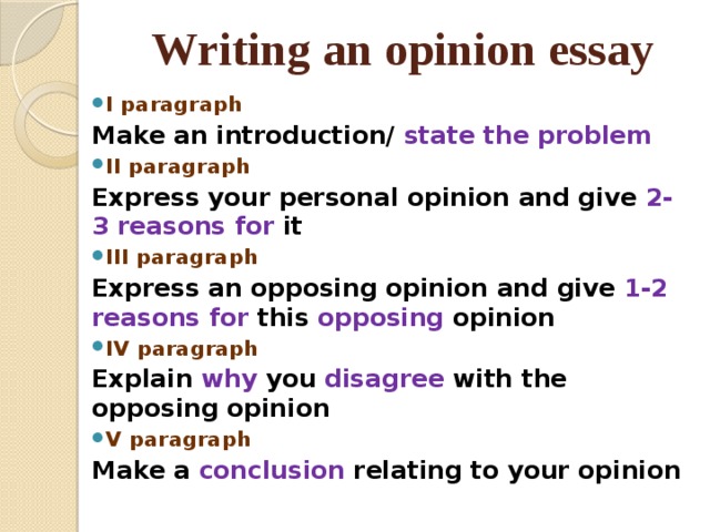 Writing an opinion essay I paragraph Make an introduction/ state the problem II paragraph Express your personal opinion and give 2-3 reasons for it III paragraph Express an opposing opinion and give 1-2 reasons for this opposing opinion IV paragraph Explain why you disagree with the opposing opinion V paragraph Make a conclusion relating to your opinion 