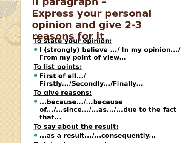 II paragraph –  Express your personal opinion and give 2-3 reasons for it   To state your opinion: I (strongly) believe .../ In my opinion.../ From my point of view... To list points: First of all.../ Firstly.../Secondly.../Finally... To give reasons: ...because.../...because of.../...since.../...as.../...due to the fact that... To say about the result: ...as a result.../...consequently... To introduce example: For example.../For instance.../...such as...  