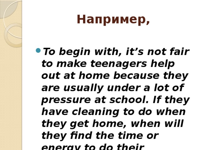 Например,  To begin with, it’s not fair to make teenagers help out at home because they are usually under a lot of pressure at school. If they have cleaning to do when they get home, when will they find the time or energy to do their homework? 