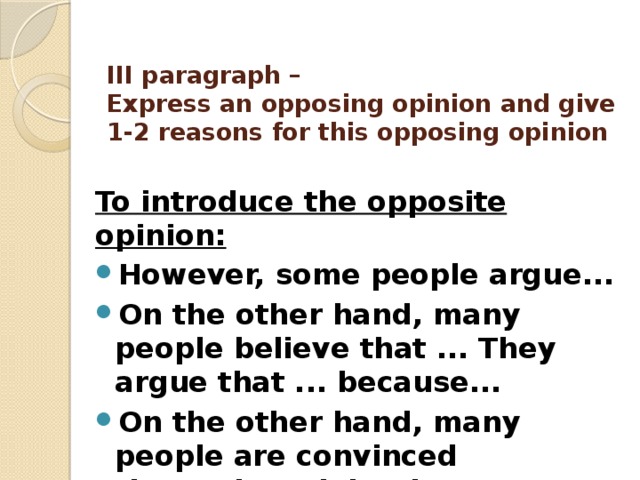 III paragraph –  Express an opposing opinion and give 1-2 reasons for this opposing opinion   To introduce the opposite opinion: However, some people argue... On the other hand, many people believe that ... They argue that ... because... On the other hand, many people are convinced that...They claim that... because... 