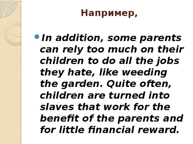 Например,   In addition, some parents can rely too much on their children to do all the jobs they hate, like weeding the garden. Quite often, children are turned into slaves that work for the benefit of the parents and for little financial reward. 