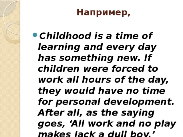 Например,   Childhood is a time of learning and every day has something new. If children were forced to work all hours of the day, they would have no time for personal development. After all, as the saying goes, ‘All work and no play makes Jack a dull boy.’ 
