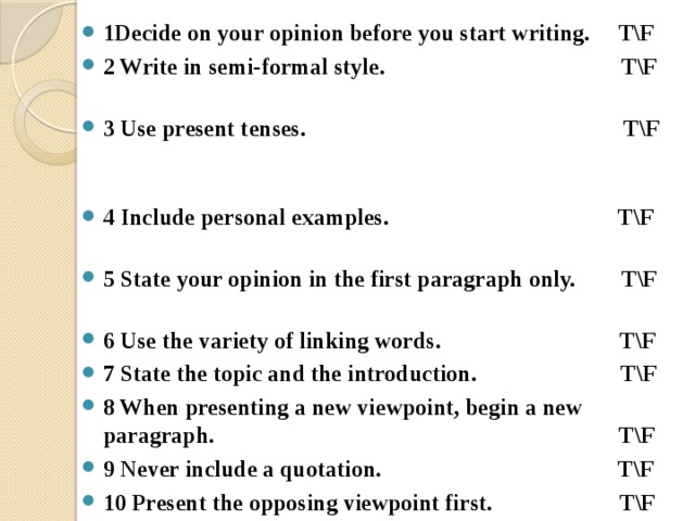 1Decide on your opinion before you start writing. T\F 2 Write in semi-formal style. T\F 3 Use present tenses. T\F 4 Include personal examples.  T\F 5 State your opinion in the first paragraph only. T\F 6 Use the variety of linking words. T\F 7 State the topic and the introduction. T\F 8 When presenting a new viewpoint, begin a new paragraph. T\F 9 Never include a quotation. T\F 10 Present the opposing viewpoint first. T\F 11 Begin each paragraph however you like. T\F 12 You don’t have to support every viewpoint with reasons or examples. T\F 13 State your opinion again in the conclusion. T\F  