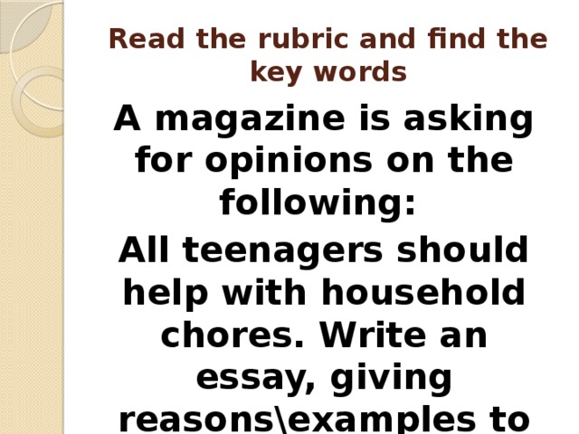 Read the rubric and find the key words A magazine is asking for opinions on the following: All teenagers should help with household chores. Write an essay, giving reasons\examples to support your point of view 