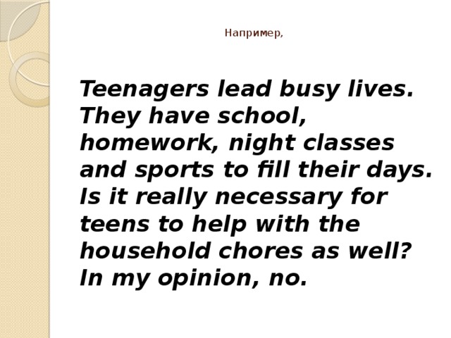 Например,   Teenagers lead busy lives. They have school, homework, night classes and sports  to fill their days. Is it really necessary for teens to help with the household chores as well? In my opinion, no. 