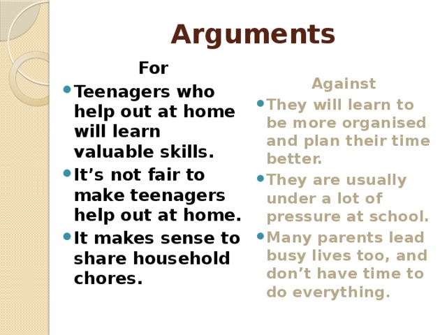 Arguments For Against Teenagers who help out at home will learn valuable skills. It’s not fair to make teenagers help out at home. It makes sense to share household chores. They will learn to be more organised and plan their time better. They are usually under a lot of pressure at school. Many parents lead busy lives too, and don’t have time to do everything .   