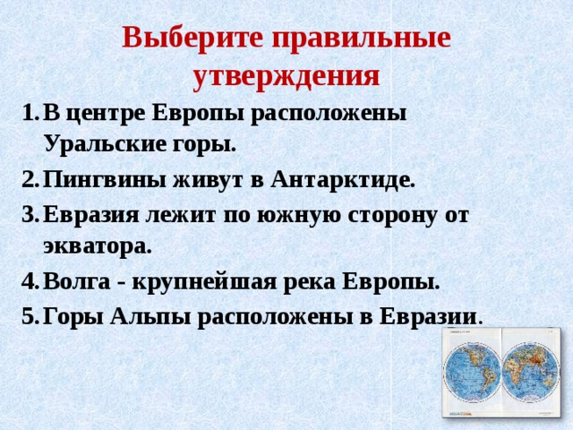 Выберите правильные утверждения В центре Европы расположены Уральские горы. Пингвины живут в Антарктиде. Евразия лежит по южную сторону от экватора. Волга - крупнейшая река Европы. Горы Альпы расположены в Евразии . 