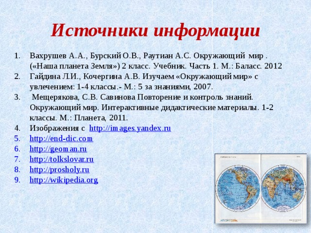 Источники информации Вахрушев А.А., Бурский О.В., Раутиан А.С. Окружающий мир . («Наша планета Земля») 2 класс. Учебник. Часть 1. М.: Баласс. 2012 Гайдина Л.И., Кочергина А.В. Изучаем «Окружающий мир» с увлечением: 1-4 классы.- М.: 5 за знаниями, 2007.  Мещерякова, С.В. Савинова Повторение и контроль знаний. Окружающий мир. Интерактивные дидактические материалы. 1-2 классы. М.: Планета, 2011. Изображения с http :// images . yandex . ru http :// end-dic.com http :// geoman.ru http :// tolkslovar.ru http :// prosholy.ru http://wikipedia.org      