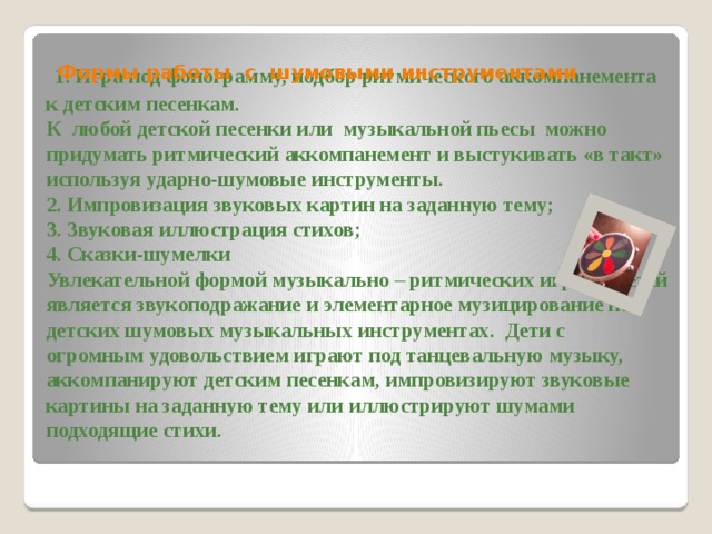  1. Игра под фонограмму, подбор ритмического аккомпанемента к детским песенкам.  К любой детской песенки или музыкальной пьесы можно придумать ритмический аккомпанемент и выстукивать «в такт» используя ударно-шумовые инструменты.  2. Импровизация звуковых картин на заданную тему;  3. Звуковая иллюстрация стихов;  4. Сказки-шумелки  Увлекательной формой музыкально – ритмических игр для детей является звукоподражание и элементарное музицирование на детских шумовых музыкальных инструментах. Дети с огромным удовольствием играют под танцевальную музыку, аккомпанируют детским песенкам, импровизируют звуковые картины на заданную тему или иллюстрируют шумами подходящие стихи.   Формы работы с шумовыми инструментами 
