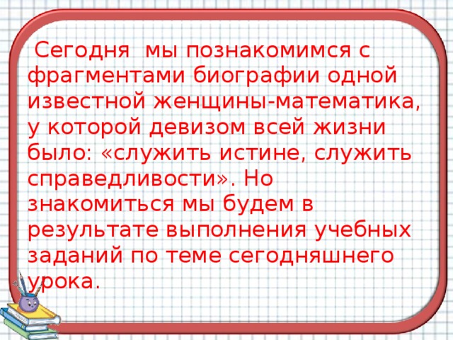  Сегодня мы познакомимся с фрагментами биографии одной известной женщины-математика, у которой девизом всей жизни было: «служить истине, служить справедливости». Но знакомиться мы будем в результате выполнения учебных  заданий по теме сегодняшнего урока. 