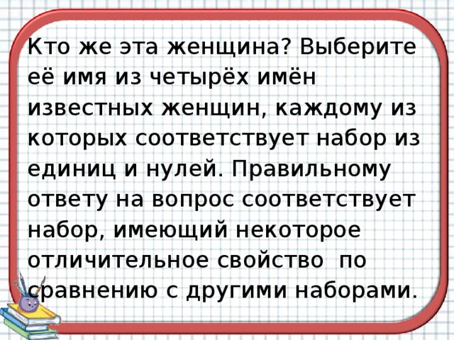 Кто же эта женщина? Выберите её имя из четырёх имён известных женщин, каждому из которых соответствует набор из единиц и нулей. Правильному ответу на вопрос соответствует набор, имеющий некоторое отличительное свойство  по сравнению с другими наборами. 