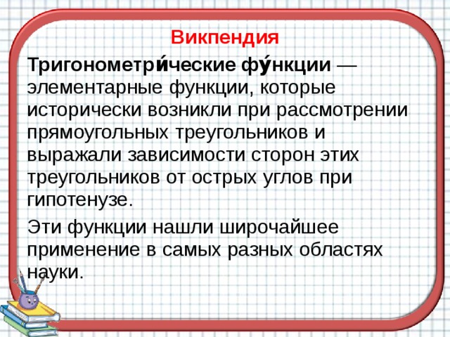 Викпендия Тригонометри́ческие фу́нкции — элементарные функции, которые исторически возникли при рассмотрении прямоугольных треугольников и выражали зависимости сторон этих треугольников от острых углов при гипотенузе. Эти функции нашли широчайшее применение в самых разных областях науки. 