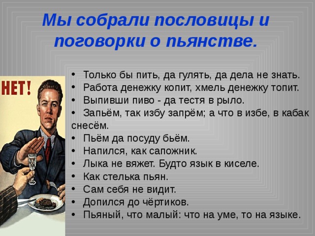 Мы собрали пословицы и поговорки о пьянстве. Только бы пить, да гулять, да дела не знать. Работа денежку копит, хмель денежку топит. Выпивши пиво - да тестя в рыло. Запьём, так избу запрём; а что в избе, в кабак снесём. Пьём да посуду бьём. Напился, как сапожник. Лыка не вяжет. Будто язык в киселе. Как стелька пьян. Сам себя не видит. Допился до чёртиков. Пьяный, что малый: что на уме, то на языке. 