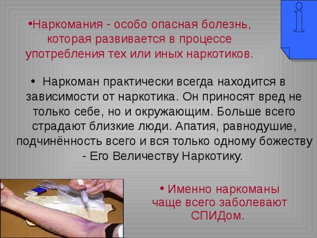 Наркомания - особо опасная болезнь, которая развивается в процессе употребления тех или иных наркотиков. Наркоман практически всегда находится в зависимости от наркотика. Он приносят вред не только себе, но и окружающим. Больше всего страдают близкие люди. Апатия, равнодушие, подчинённость всего и вся только одному божеству - Его Величеству Наркотику.  Именно наркоманы чаще всего заболевают СПИДом. 