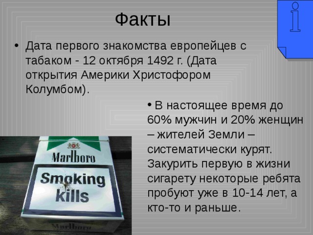 Дата первого знакомства европейцев с табаком - 12 октября 1492 г. (Дата открытия Америки Христофором Колумбом).  В настоящее время до 60% мужчин и 20% женщин – жителей Земли – систематически курят. Закурить первую в жизни сигарету некоторые ребята пробуют уже в 10-14 лет, а кто-то и раньше. 