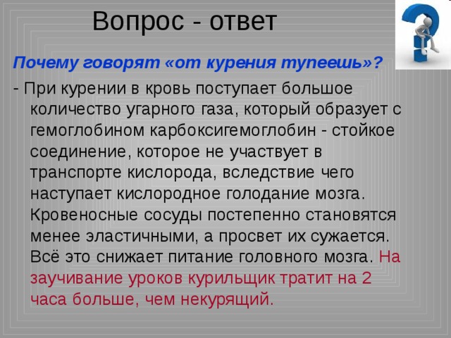 Вопрос - ответ Почему говорят «от курения тупеешь»? - При курении в кровь поступает большое количество угарного газа, который образует с гемоглобином карбоксигемоглобин - стойкое соединение, которое не участвует в транспорте кислорода, вследствие чего наступает кислородное голодание мозга. Кровеносные сосуды постепенно становятся менее эластичными, а просвет их сужается. Всё это снижает питание головного мозга. На заучивание уроков курильщик тратит на 2 часа больше, чем некурящий. 