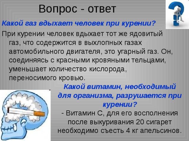 Вопрос - ответ Какой газ вдыхает человек при курении?  При курении человек вдыхает тот же ядовитый газ, что содержится в выхлопных газах автомобильного двигателя, это угарный газ. Он, соединяясь с красными кровяными тельцами, уменьшает количество кислорода, переносимого кровью. Какой витамин, необходимый для организма, разрушается при курении? - Витамин С, для его восполнения после выкуривания 20 сигарет необходимо съесть 4 кг апельсинов. 