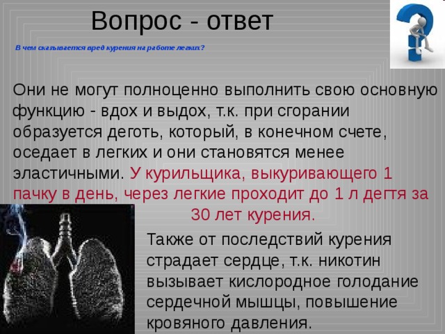 Вопрос - ответ  В чем сказывается вред курения на работе легких? Они не могут полноценно выполнить свою основную функцию - вдох и выдох, т.к. при сгорании образуется деготь, который, в конечном счете, оседает в легких и они становятся менее эластичными. У курильщика, выкуривающего 1 пачку в день, через легкие проходит до 1 л дегтя за     30 лет курения. Также от последствий курения страдает сердце, т.к. никотин вызывает кислородное голодание сердечной мышцы, повышение кровяного давления. 