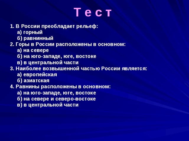 Т е с т 1. В России преобладает рельеф:  а) горный  б) равнинный 2. Горы в России расположены в основном:  а) на севере  б) на юго-западе, юге, востоке  в) в центральной части 3. Наиболее возвышенной частью России является:  а) европейская  б) азиатская 4. Равнины расположены в основном:  а) на юго-западе, юге, востоке  б) на севере и северо-востоке  в) в центральной части   