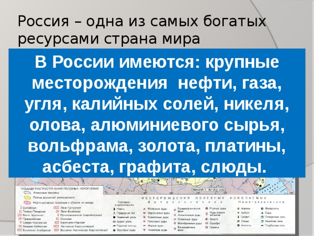 Россия – одна из самых богатых ресурсами страна мира В России имеются: крупные месторождения нефти, газа, угля, калийных солей, никеля, олова, алюминиевого сырья, вольфрама, золота, платины, асбеста, графита, слюды. 