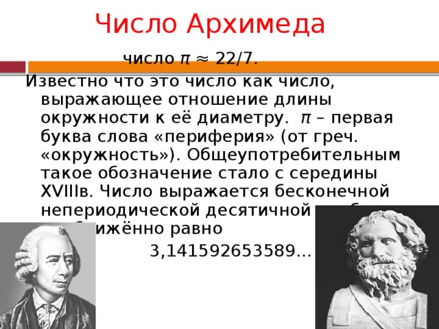 Число Архимеда  число π ≈ 22/7. Известно что это число как число, выражающее отношение длины окружности к её диаметру. π – первая буква слова «периферия» (от греч. «окружность»). Общеупотребительным такое обозначение стало с середины XVIIIв. Число выражается бесконечной непериодической десятичной дробью и приближённо равно  3,141592653589…  