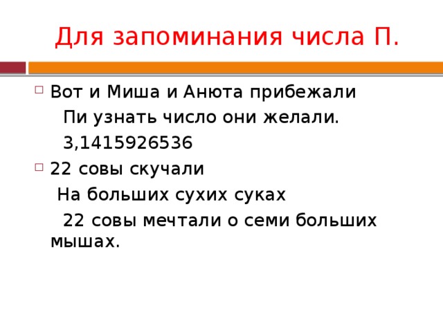 Для запоминания числа П. Вот и Миша и Анюта прибежали  Пи узнать число они желали.  3,1415926536 22 совы скучали  На больших сухих суках  22 совы мечтали о семи больших мышах. 