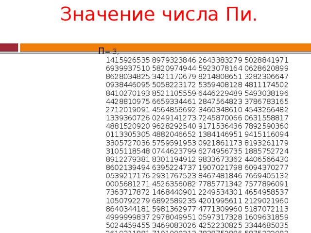Значение числа Пи.   П = 3,  1415926535 8979323846 2643383279 5028841971 6939937510 5820974944 5923078164 0628620899 8628034825 3421170679 8214808651 3282306647 0938446095 5058223172 5359408128 4811174502 8410270193 8521105559 6446229489 5493038196 4428810975 6659334461 2847564823 3786783165 2712019091 4564856692 3460348610 4543266482 1339360726 0249141273 7245870066 0631558817 4881520920 9628292540 9171536436 7892590360 0113305305 4882046652 1384146951 9415116094 3305727036 5759591953 0921861173 8193261179 3105118548 0744623799 6274956735 1885752724 8912279381 8301194912 9833673362 4406566430 8602139494 6395224737 1907021798 6094370277 0539217176 2931767523 8467481846 7669405132 0005681271 4526356082 7785771342 7577896091 7363717872 1468440901 2249534301 4654958537 1050792279 6892589235 4201995611 2129021960 8640344181 5981362977 4771309960 5187072113 4999999837 2978049951 0597317328 1609631859 5024459455 3469083026 4252230825 3344685035 2619311881 7101000313 7838752886 5875332083 8142061717 7669147303 5982534904 2875546873 1159562863 8823537875 9375195778 1857780532 1712268066 1300192787 6611195909 2164201989 