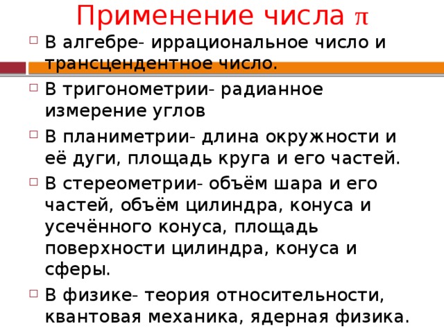 Применение числа π В алгебре- иррациональное число и трансцендентное число. В тригонометрии- радианное измерение углов В планиметрии- длина окружности и её дуги, площадь круга и его частей. В стереометрии- объём шара и его частей, объём цилиндра, конуса и усечённого конуса, площадь поверхности цилиндра, конуса и сферы. В физике- теория относительности, квантовая механика, ядерная физика. В теории вероятностей- формула Стирлинга для вычисления факториала. 
