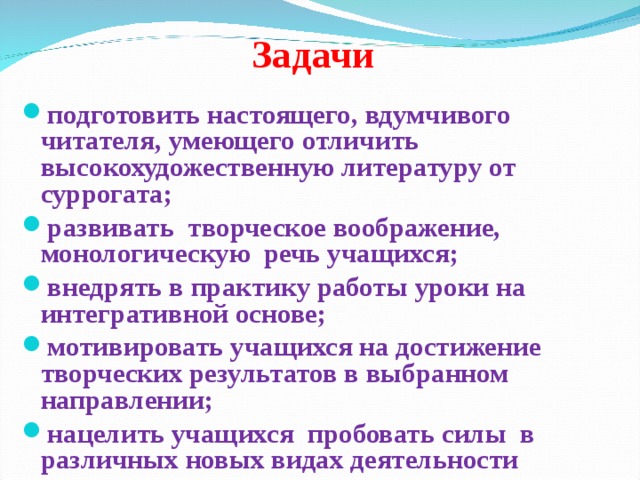  Задачи подготовить настоящего, вдумчивого читателя, умеющего отличить высокохудожественную литературу от суррогата; развивать творческое воображение, монологическую речь учащихся; внедрять в практику работы уроки на интегративной основе; мотивировать учащихся на достижение творческих результатов в выбранном направлении; нацелить учащихся пробовать силы в различных новых видах деятельности 