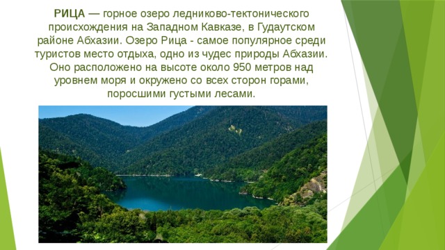 РИЦА — горное озеро ледниково-тектонического происхождения на Западном Кавказе, в Гудаутском районе Абхазии. Озеро Рица - самое популярное среди туристов место отдыха, одно из чудес природы Абхазии. Оно расположено на высоте около 950 метров над уровнем моря и окружено со всех сторон горами, поросшими густыми лесами.   