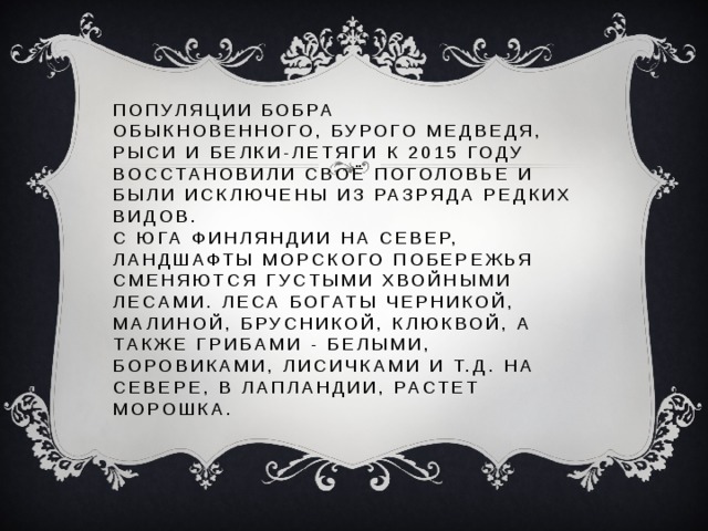 ПОпуляции бобра обыкновенного, бурого медведя, рыси и белки-летяги к 2015 году восстановили своё поголовье и были исключены из разряда редких видов.  С юга Финляндии на север, ландшафты морского побережья сменяются густыми хвойными лесами. Леса богаты черникой, малиной, брусникой, клюквой, а также грибами - белыми, боровиками, лисичками и т.д. На севере, в Лапландии, растет морошка. 