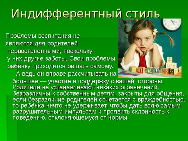 Индифферентный стиль   Проблемы воспитания не являются для родителей  первостепенными, поскольку  у них другие заботы. Свои проблемы  ребёнку приходится решать самому.  А ведь он вправе рассчитывать на  большее — участие и поддержку с вашей  стороны. Родители не устанавливают никаких ограничений, безразличны к собственным детям, закрыты для общения, если безразличие родителей сочетается с враждебностью, то ребёнка ничто не удерживает, чтобы дать волю самым разрушительным импульсам и проявить склонность к поведению, отклоняющемуся от нормы.