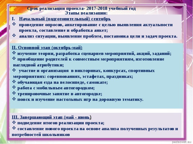 Срок реализации проекта- 2017-2018 учебный год Этапы реализации: Начальный (подготовительный) сентябрь проведение опросов, анкетирование с целью выявления актуальности проекта, составление и обработка анкет; анализ ситуации, выявление проблем, постановка цели и задач проекта. II . Основной этап (октябрь-май)  изучение теории, разработка сценариев мероприятий, акций, заданий;  приобщение родителей к совместным мероприятиям, изготовление  наглядной атрибутики;  участие и организация в викторинах, конкурсах, спортивных  мероприятиях: соревнованиях, эстафетах, праздниках;  обучающая езда на велосипеде, самокате;  работа с мобильным автогородком;  тренировочные занятие в автогородке;  поиск и изучение настольных игр на дорожную тематику.  III . Завершающий этап (май - июнь )  подведение итогов реализации проекта;  составление нового проекта на основе анализа полученных результатов и потребностей школьников 