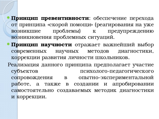 Принцип превентивности : обеспечение перехода от принципа «скорой помощи» (реагирования на уже возникшие проблемы) к предупреждению возникновения проблемных ситуаций. Принцип научности отражает важнейший выбор современных научных методов диагностики, коррекции развития личности школьников. Реализация данного принципа предполагает участие субъектов психолого-педагогического сопровождения в опытно-экспериментальной работе, а также в создании и апробировании самостоятельно создаваемых методик диагностики и коррекции. 