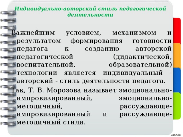 Индивидуально-авторский стиль педагогической деятельности Важнейшим условием, механизмом и результатом формирования готовности педагога к созданию авторской педагогической (дидактической, воспитательной, образовательной) технологии является индивидуальный - авторский - стиль деятельности педагога. Так, Т. В. Морозова называет эмоционально-импровизированный, эмоционально-методичный, рассуждающе-импровизированный и рассуждающе- методичный стили. 