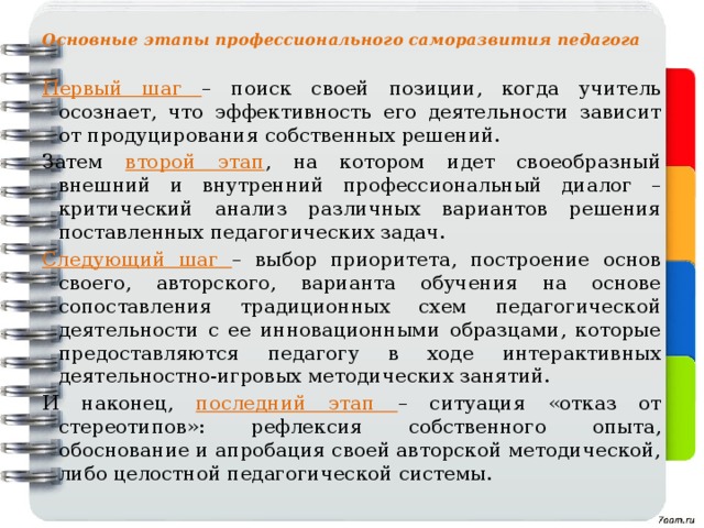 Основные этапы профессионального саморазвития педагога Первый шаг – поиск своей позиции, когда учитель осознает, что эффективность его деятельности зависит от продуцирования собственных решений. Затем второй этап , на котором идет своеобразный внешний и внутренний профессиональный диалог – критический анализ различных вариантов решения поставленных педагогических задач. Следующий шаг – выбор приоритета, построение основ своего, авторского, варианта обучения на основе сопоставления традиционных схем педагогической деятельности с ее инновационными образцами, которые предоставляются педагогу в ходе интерактивных деятельностно-игровых методических занятий. И наконец, последний этап – ситуация «отказ от стереотипов»: рефлексия собственного опыта, обоснование и апробация своей авторской методической, либо целостной педагогической системы. 