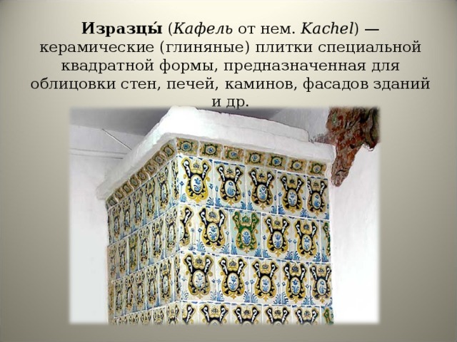 Изразцы́ ( Кафель от нем. Kachel ) — керамические (глиняные) плитки специальной квадратной формы, предназначенная для облицовки стен, печей, каминов, фасадов зданий и др. 