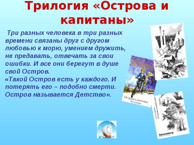 Трилогия «Острова и капитаны»  Три разных человека в три разных времени связаны друг с другом любовью к морю, умением дружить, не предавать, отвечать за свои ошибки. И все они берегут в душе свой Остров. «Такой Остров есть у каждого. И потерять его – подобно смерти. Остров называется Детство».