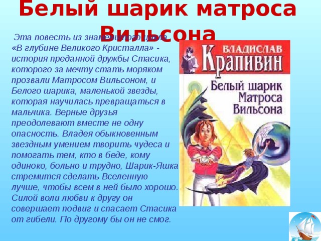 Белый шарик матроса Вильсона  Эта повесть из знаменитого цикла «В глубине Великого Кристалла» - история преданной дружбы Стасика, которого за мечту стать моряком прозвали Матросом Вильсоном, и Белого шарика, маленькой звезды, которая научилась превращаться в мальчика. Верные друзья преодолевают вместе не одну опасность. Владея обыкновенным звездным умением творить чудеса и помогать тем, кто в беде, кому одиноко, больно и трудно, Шарик-Яшка стремится сделать Вселенную лучше, чтобы всем в ней было хорошо. Силой воли любви к другу он совершает подвиг и спасает Стасика от гибели. По другому бы он не смог.