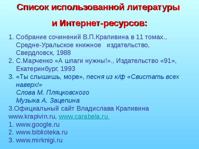 Список использованной литературы и Интернет-ресурсов:  Собрание сочинений В.П.Крапивина в 11 томах., Средне-Уральское книжное издательство, Свердловск, 1988 С.Марченко «А шпаги нужны!»., Издательство «91», Екатеринбург, 1993 3. «Ты слышишь, море», песня из к/ф «Свистать всех наверх!»  Слова М. Пляцковского  Музыка А. Зацепина 3.Официальный сайт Владислава Крапивина www.krapivin.ru , www.carabela.ru  1. www.google.ru 2. www.biblioteka.ru 3. www.mirknigi.ru