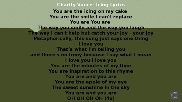 Charity Vance- Icing Lyrics You are the icing on my cake   You are the smile I can't replace  You are You are   The way you smile and the way you laugh  The way I can't help but catch your joy - your joy  Metaphorically, this song just says one thing  I love you  That’s what I'm telling you  and there's no irony because I say what I mean  I love you I love you  You are the minutes of my time  You are inspiration to this rhyme  You are and you are  You are the apple of my eye  The sweet sunshine in the sky  You are and you are  OH OH OH OH (4x)  