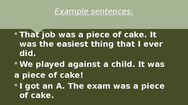 Example sentences: That job was a piece of cake. It was the easiest thing that I ever did. We played against a child. It was a piece of cake! I got an A. The exam was a piece of cake. 