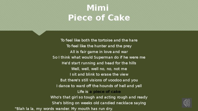 Mimi  Piece of Cake To feel like both the tortoise and the hare To feel like the hunter and the prey All is fair game in love and war So I think what would Superman do if he were me He'd start running and head for the hills Well, well, well no, no, not me I sit and blink to erase the view But there's still visions of voodoo and you I dance to ward off the hounds of hell and yell Life is a piece of cake Who's that girl so tough and acting rough and ready She's biting on weeks old candied necklace saying 