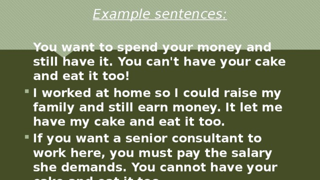 Example sentences: You want to spend your money and still have it. You can't have your cake and eat it too! I worked at home so I could raise my family and still earn money. It let me have my cake and eat it too. If you want a senior consultant to work here, you must pay the salary she demands. You cannot have your cake and eat it too. 