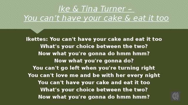 Ike & Tina Turner –  You can’t have your cake & eat it too Ikettes: You can't have your cake and eat it too What's your choice between the two? Now what you're gonna do hmm hmm? Now what you're gonna do? You can't go left when you're turning right You can't love me and be with her every night You can't have your cake and eat it too What's your choice between the two? Now what you're gonna do hmm hmm? 