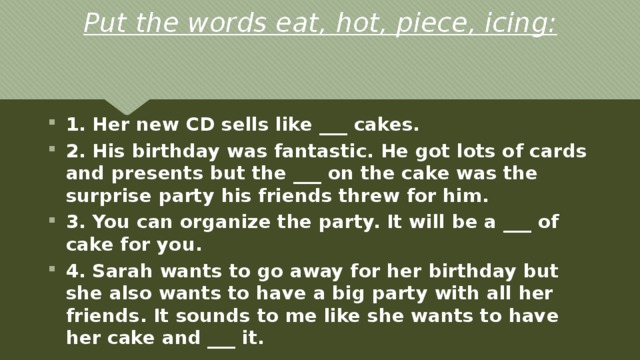 Put the words eat, hot, piece, icing: 1. Her new CD sells like ___ cakes. 2. His birthday was fantastic. He got lots of cards and presents but the ___ on the cake was the surprise party his friends threw for him. 3. You can organize the party. It will be a ___ of cake for you. 4. Sarah wants to go away for her birthday but she also wants to have a big party with all her friends. It sounds to me like she wants to have her cake and ___ it. 